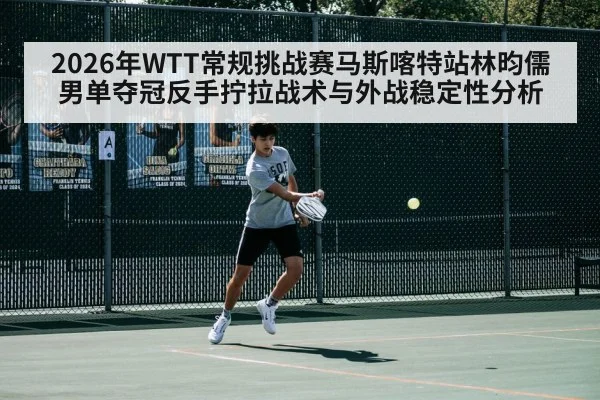 2026年WTT常规挑战赛马斯喀特站林昀儒男单夺冠反手拧拉战术与外战稳定性分析