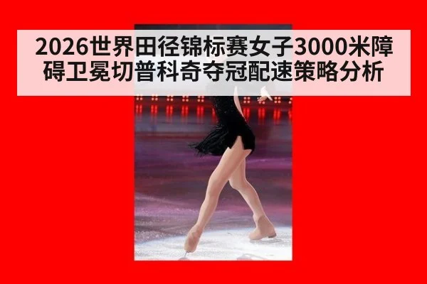 2026世界田径锦标赛女子3000米障碍卫冕切普科奇夺冠配速策略分析