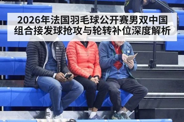 2026年法国羽毛球公开赛男双中国组合接发球抢攻与轮转补位深度解析