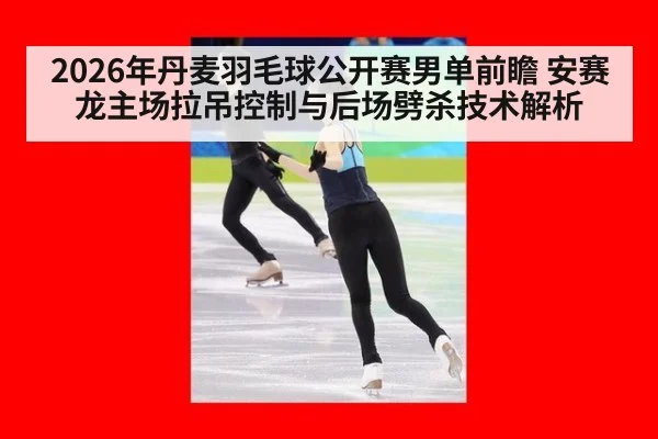 2026年丹麦羽毛球公开赛男单前瞻 安赛龙主场拉吊控制与后场劈杀技术解析