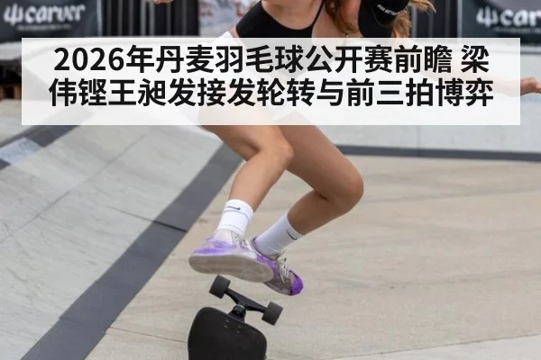 2026年丹麦羽毛球公开赛前瞻 梁伟铿王昶发接发轮转与前三拍博弈